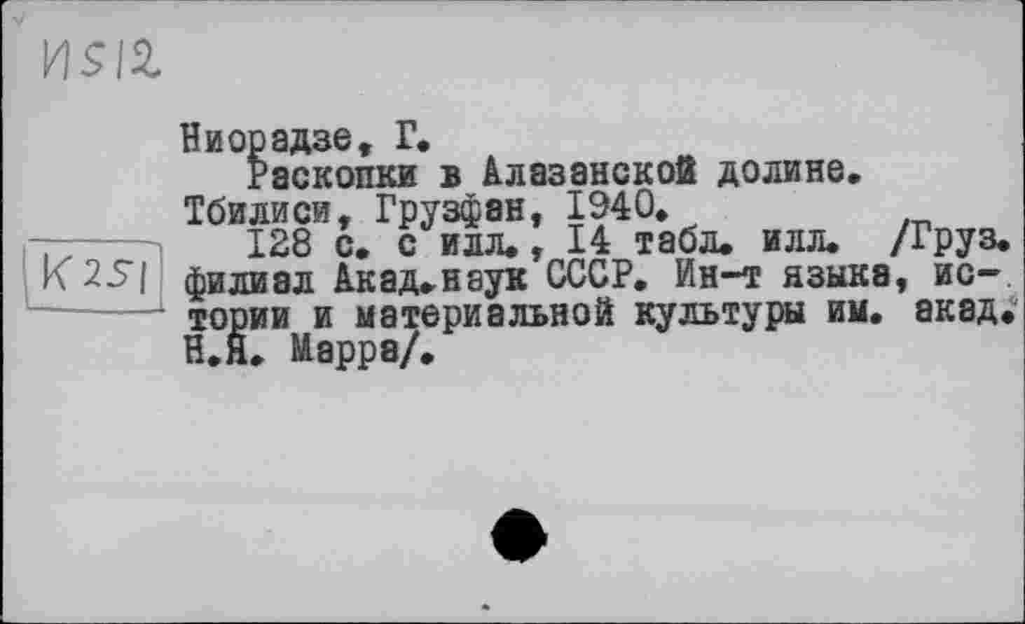 ﻿
Ниорадзе, Г.
Раскопки в Алазанской долине, Тбилиси, Грузфан, 1940»
128 с. с илл,, 14 табл, илл. /Груз. K2S| филиал Акад,наук СССР. Ин-т языки, истории и материальной культуры им. акад. И.Я, Марра/,